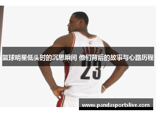 篮球明星低头时的沉思瞬间 他们背后的故事与心路历程
