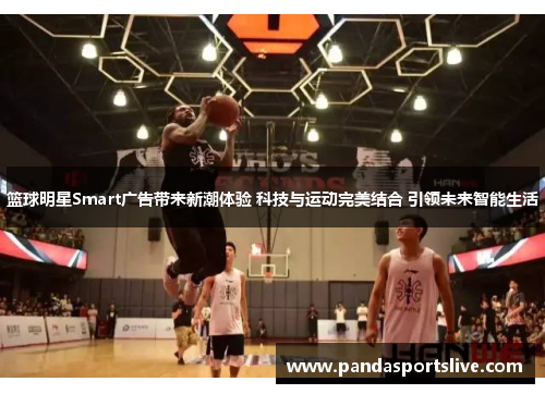 篮球明星Smart广告带来新潮体验 科技与运动完美结合 引领未来智能生活